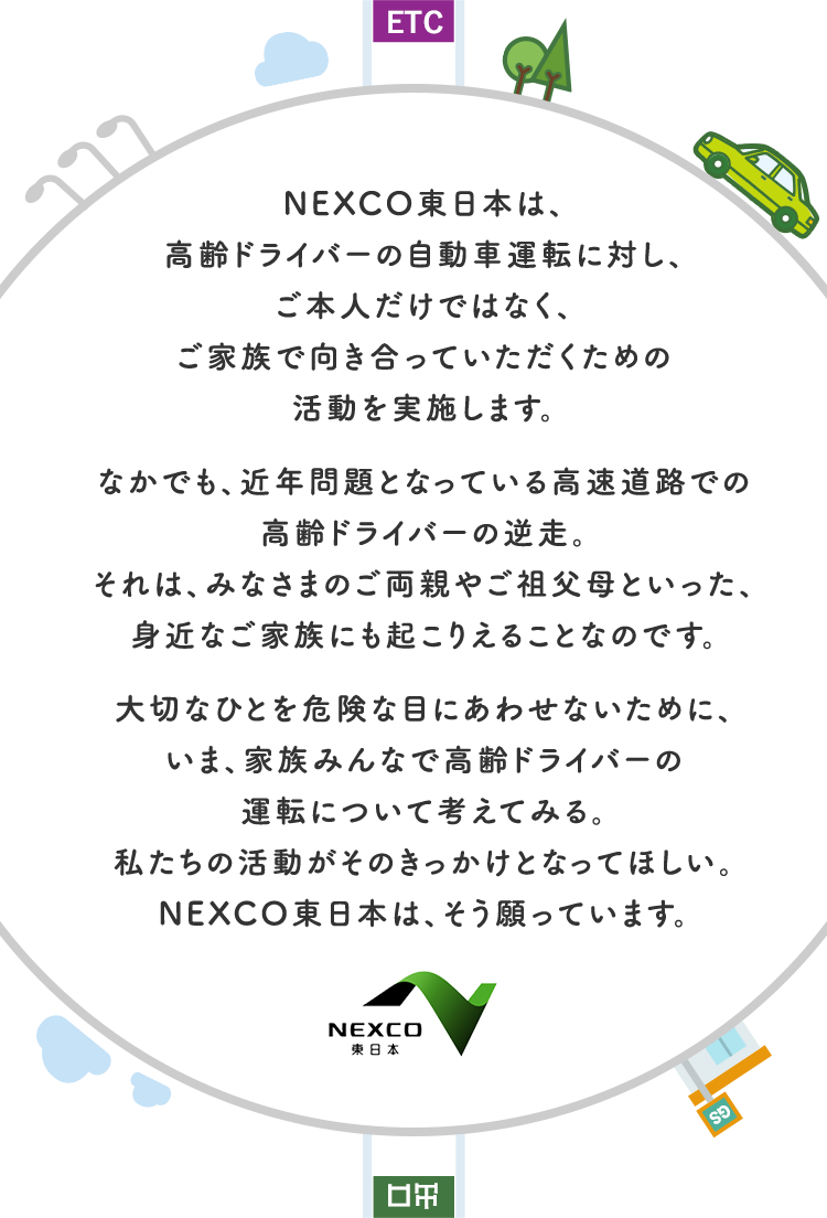 NEXCO東日本は、高齢ドライバーの自動車運転に対し、ご本人だけではなく、ご家族で向き合っていただくための活動を実施しております。なかでも、近年問題となっている高速道路での高齢ドライバーの逆走。それは、みなさまのご両親やご祖父母といった、身近なご家族にも起こりえることなのです。大切なひとを危険な目にあわせないために、いま、家族みんなで高齢ドライバーの運転について考えてみる。私たちの活動がそのきっかけとなってほしい。NEXCO東日本は、そう願っています。