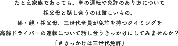  たとえ家族であっても、車の運転や免許のあり方について祖父母と話し合うのは難しいもの。孫・親・祖父母、三世代全員が免許を持つタイミングを高齢ドライバーの運転について話し合うきっかけにしてみませんか？「＃きっかけは三世代免許」